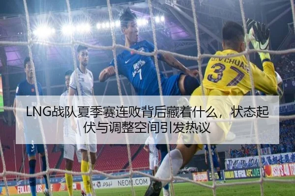LNG战队夏季赛连败背后藏着什么，状态起伏与调整空间引发热议
